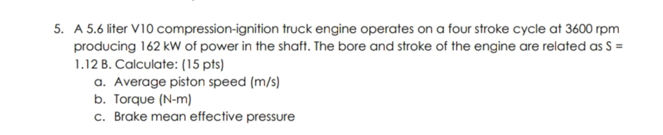 5. A 5.6 liter V10 compression-ignition truck engine operates on a four stroke cycle at 3600 rpm
producing 162 kW of power in the shaft. The bore and stroke of the engine are related as S =
1.12 B. Calculate: (15 pts)
a. Average piston speed (m/s)
b. Torque (N-m)
c. Brake mean effective pressure
