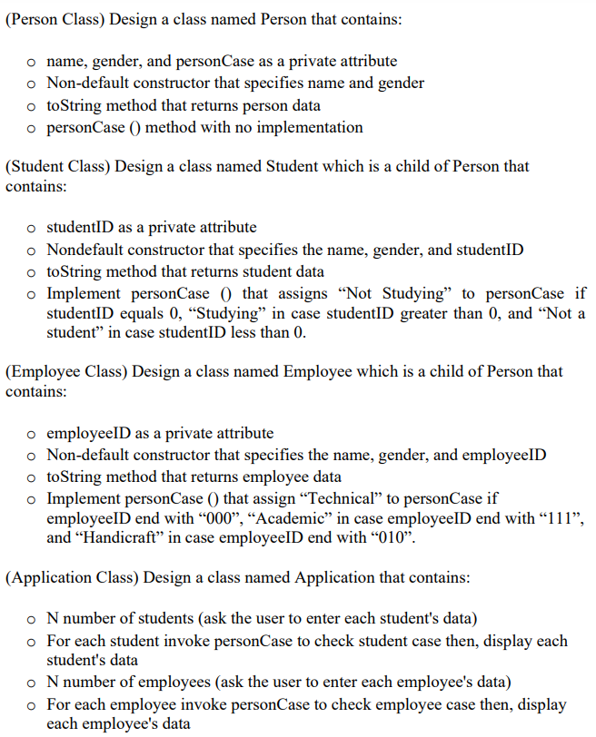 (Person Class) Design a class named Person that contains:
o name, gender, and personCase as a private attribute
o Non-default constructor that specifies name and gender
o toString method that returns person data
o personCase () method with no implementation
(Student Class) Design a class named Student which is a child of Person that
contains:
o studentID as a private attribute
o Nondefault constructor that specifies the name, gender, and studentID
o toString method that returns student data
o Implement personCase () that assigns "Not Studying" to personCase if
studentID equals 0, “Studying" in case studentID greater than 0, and "Not a
student" in case studentID less than 0.
(Employee Class) Design a class named Employee which is a child of Person that
contains:
o employeelD as a private attribute
o Non-default constructor that specifies the name, gender, and employeelD
o toString method that returns employee data
o Implement personCase () that assign “Technical" to personCase if
employeelD end with "000", “Academic" in case employeelD end with "111",
and "Handicraft" in case employeelD end with “010".
(Application Class) Design a class named Application that contains:
o N number of students (ask the user to enter each student's data)
o For each student invoke personCase to check student case then, display each
student's data
o N number of employees (ask the user to enter each employee's data)
o For each employee invoke personCase to check employee case then, display
each employee's data
