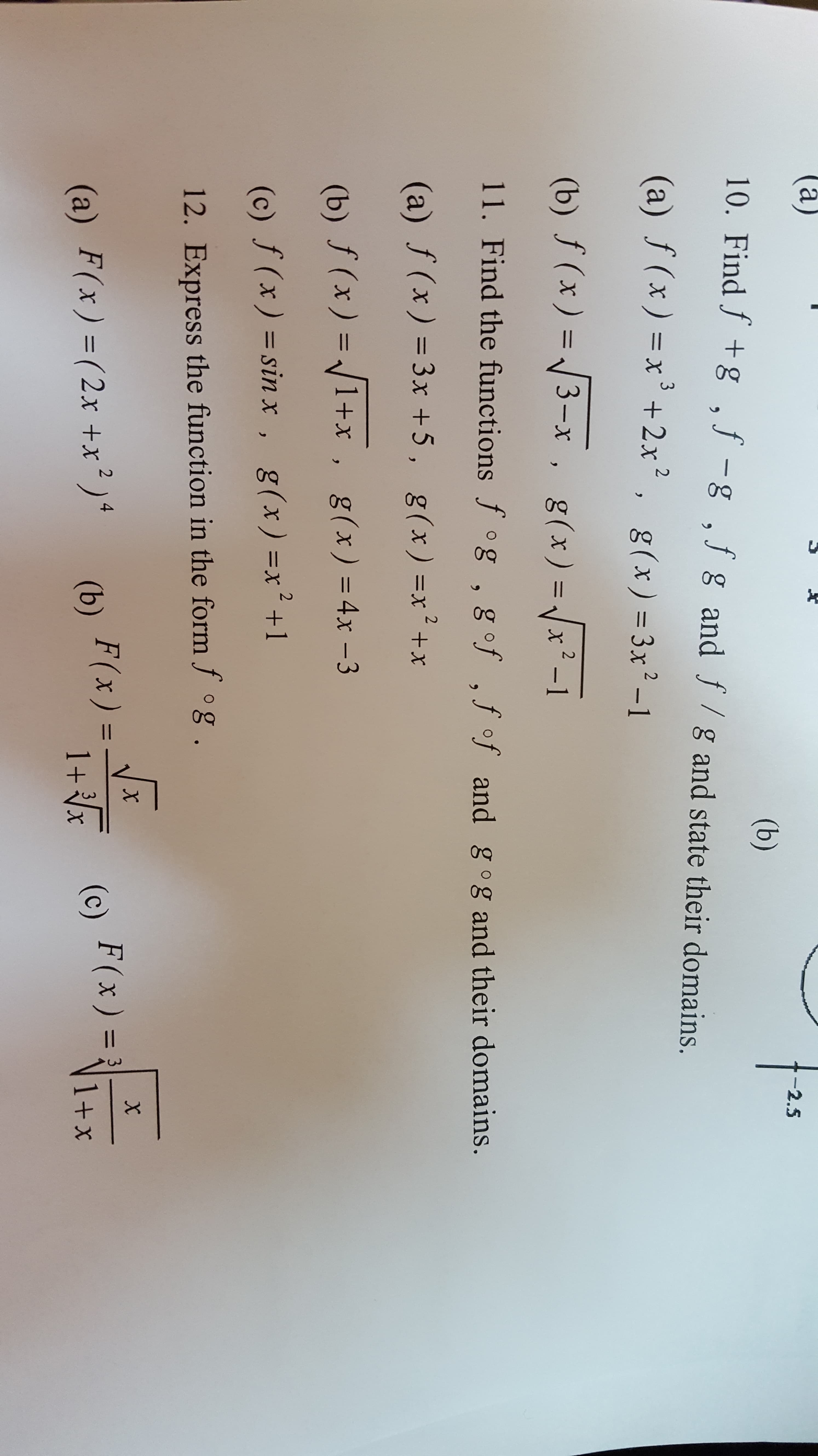 (а)
-2.5
(b)
10. Find f +g ,f -g ,f g and f/gand state their domains.
(a) ƒ (x) =x³ +2x² ,
, g(x) = 3x² -1
(b) ƒ (x) =
3-x , g(x)=x²-1
g(x) = Jx² -1
%3D
11. Find the functions f °g ,
g of ,f of and gog and their domains.
(a) f(x) = 3x +5,
g(x) =x² +x
%3D
(b) ƒ (x) = /1+x , g(x)=4x -3
(c) f (x) = sin x, g(x)=x²+1
%3D
12. Express the function in the form f °g.
F(x) =
F(x ) = 3
1+x
%3D
%3D
(a) F(x)=(2x +x² )ª
(b)
1+x (c)
