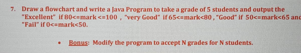 7. Draw a flowchart and write a Java Program to take a grade of 5 students and output the
"Excellent" if 80<=mark <-100, "very Good" if 65<-mark<80, "Good" if 50<-mark<65 and
"Fail" if 0<=mark<50.
Bonus: Modify the program to accept N grades for N students.
