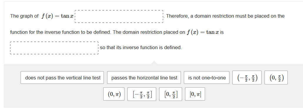 The graph of f(x) = tan x
function for the inverse function to be defined. The domain restriction placed on f (x) = tan x is
so that its inverse function is defined.
does not pass the vertical line test
Therefore, a domain restriction must be placed on the
passes the horizontal line test
(0, π)
[1]
[0, 1]
is not one-to-one
[0, π]
(-1,4)
(0, 1)