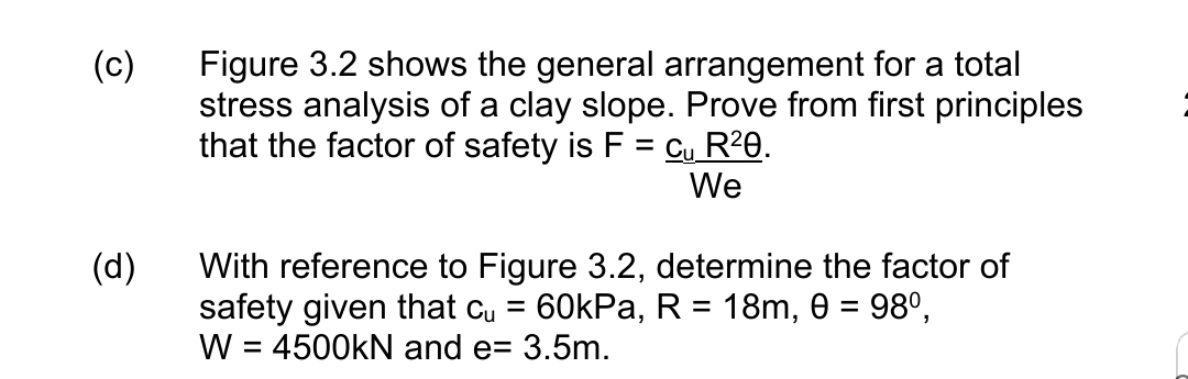 (c)
Figure 3.2 shows the general arrangement for a total
stress analysis of a clay slope. Prove from first principles
that the factor of safety is F = Cu R²0.
We
(d)
With reference to Figure 3.2, determine the factor of
safety given that cu = 60kPa, R = 18m, 0 = 98°,
W = 4500kN and e= 3.5m.
%3D
%3D
