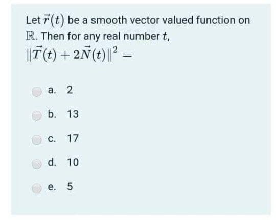 Let r(t) be a smooth vector valued function on
R. Then for any real number t,
||T(t) + 2Ñ(t)|| =
а. 2
b. 13
С.
17
d. 10
е. 5
