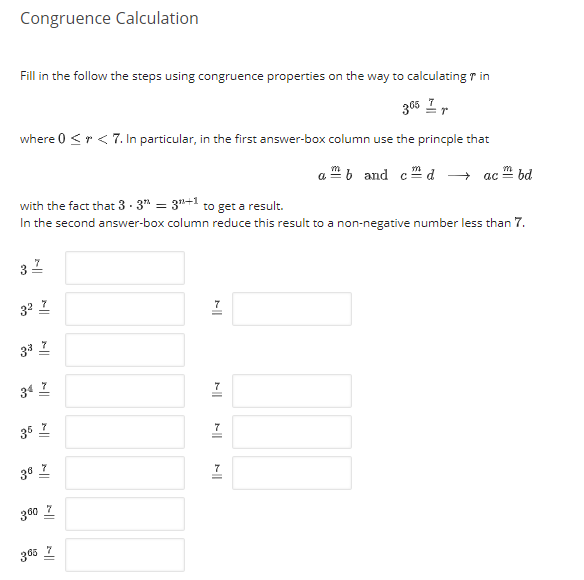 Congruence Calculation
Fill in the follow the steps using congruence properties on the way to calculating r in
305 Ir
where 0 <r < 7. In particular, in the first answer-box column use the princple that
a b and c d
+ ac " bd
with the fact that 3- 3" = 3"+1 to get a result.
In the second answer-box column reduce this result to a non-negative number less than 7.
32
32 I
7
34 I
36 I
36 Z
300 7
365 Z
||
