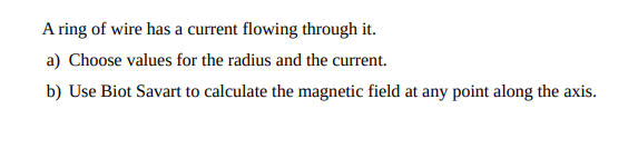 A ring of wire has a current flowing through it.
a) Choose values for the radius and the current.
b) Use Biot Savart to calculate the magnetic field at any point along the axis.
