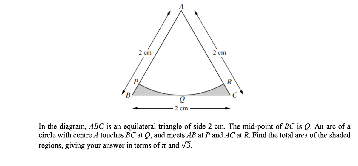 A
2 сm
2 cm
P
R
В
2 cm
In the diagram, ABC is an equilateral triangle of side 2 cm. The mid-point of BC is Q. An arc of a
circle with centre A touches BC at Q, and meets AB at P and AC at R. Find the total area of the shaded
regions, giving your answer in terms of t and V3.
