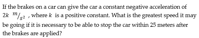 If the brakes on a car can give the car a constant negative acceleration of
2k m/2 , where k is a positive constant. What is the greatest speed it may
be going if it is necessary to be able to stop the car within 25 meters after
the brakes are applied?
