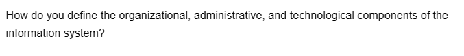 How do you define the organizational, administrative, and technological components of the
information system?