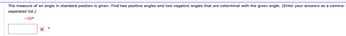 The measure of an angle in standard position is given. Find two positive angles and two negative angles that are coterminal with the given angle. (Enter your answers as a comma-
separated list.)
-45°
