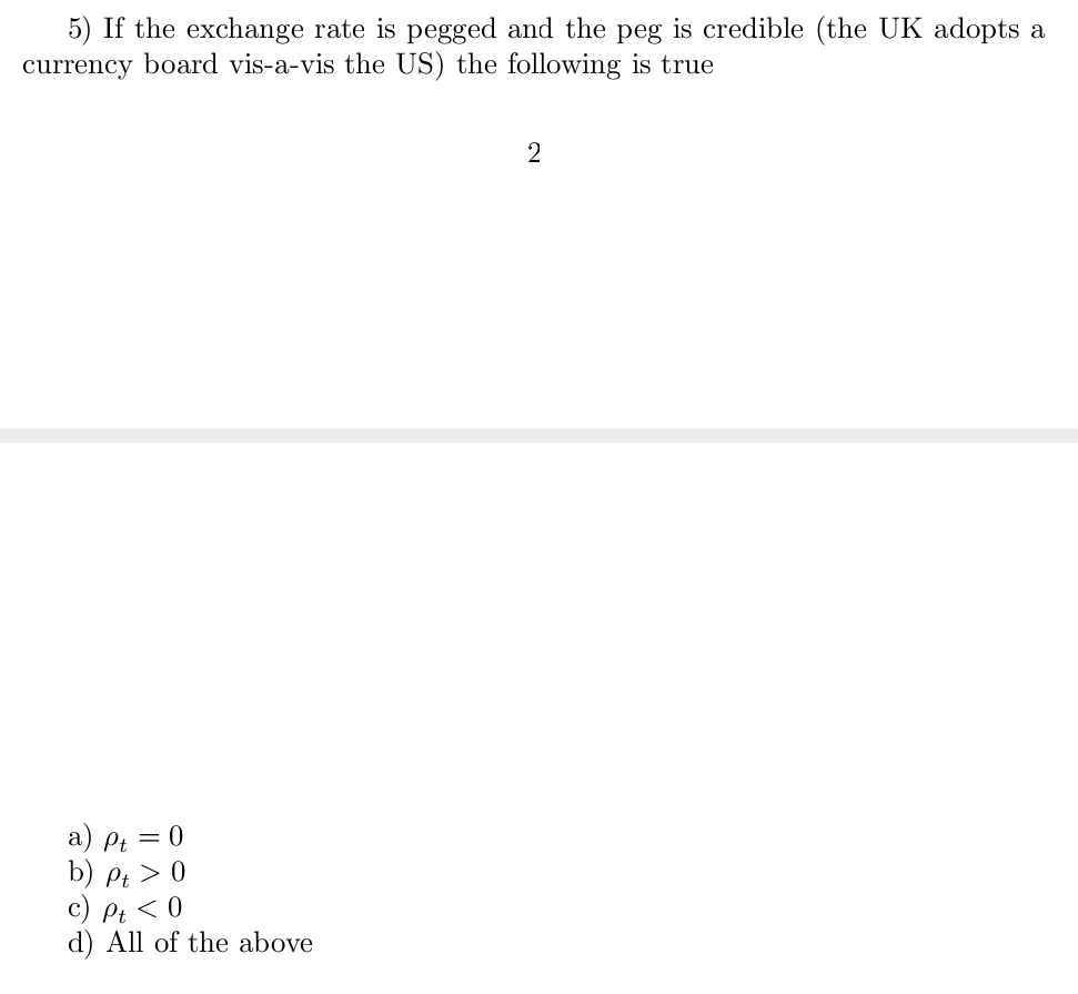 5) If the exchange rate is pegged and the peg is credible (the UK adopts a
currency board vis-a-vis the US) the following is true
Pt = 0
b) Pt > 0
c) Pt < 0
d) All of the above
2