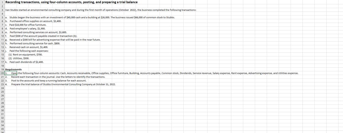 1 Recording transactions, using four-column accounts, posting, and preparing a trial balance
3 Van Stubbs started an environmental consulting company and during the first month of operations (October 2022), the business completed the following transactions:
5a. Stubbs began the business with an investment of $40,000 cash and a building at $26,000. The business issued $66,000 of common stock to Stubbs.
6 b. Purchased office supplies on account, $2,400.
7 c. Paid $18,000 for office furniture.
8 d. Paid employee's salary, $1,900.
9 e.
10 f.
11 g.
12 h.
13 1.
14 J.
15 (1) Rent on equipment, $700.
16 (2) Utilities, $500.
17 k. Paid cash dividends of $2,400.
18
19
20 1
21 2
22 3.
23 4.
24
25
26
27
28
29
30
31
32
Performed consulting services on account, $3,600.
Paid $500 of the account payable created in transaction (b).
Received a $300 bill for advertising expense that will be paid in the near future.
Performed consulting service for cash, $800.
Received cash on account, $1,400.
33
34
35
Paid the following cash expenses:
Requirements
Open the following four-column accounts: Cash, Accounts receivable, Office supplies, Office furniture, Building, Accounts payable, Common stock, Dividends, Service revenue, Salary expense, Rent expense, Advertising expense, and Utilities expense.
Record each transaction in the journal. Use the letters to identify the transactions.
Post to the accounts and keep a running balance for each account.
Prepare the trial balance of Stubbs Environmental Consulting Company at October 31, 2022.