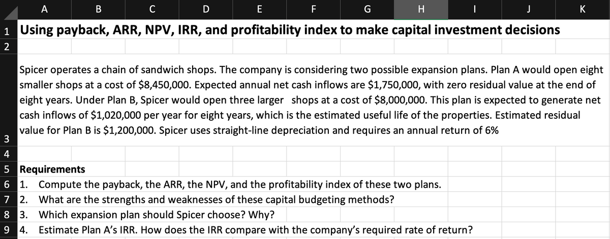 A
D
E
F
K
1 Using payback, ARR, NPV, IRR, and profitability index to make capital investment decisions
2
Spicer operates a chain of sandwich shops. The company is considering two possible expansion plans. Plan A would open eight
smaller shops at a cost of $8,450,000. Expected annual net cash inflows are $1,750,000, with zero residual value at the end of
eight years. Under Plan B, Spicer would open three larger shops at a cost of $8,000,000. This plan is expected to generate net
cash inflows of $1,020,000 per year for eight years, which is the estimated useful life of the properties. Estimated residual
value for Plan B is $1,200,000. Spicer uses straight-line depreciation and requires an annual return of 6%
3
4
5 Requirements
6 1. Compute the payback, the ARR, the NPV, and the profitability index of these two plans.
7 2. What are the strengths and weaknesses of these capital budgeting methods?
8 3. Which expansion plan should Spicer choose? Why?
9 4. Estimate Plan A's IRR. How does the IRR compare with the company's required rate of return?
