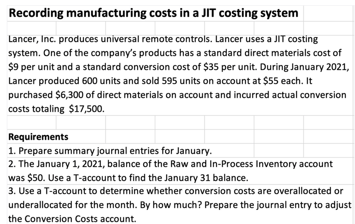 Recording manufacturing costs in a JIT costing system
Lancer, Inc. produces universal remote controls. Lancer uses a JIT costing
system. One of the company's products has a standard direct materials cost of
$9 per unit and a standard conversion cost of $35 per unit. During January 2021,
Lancer produced 600 units and sold 595 units on account at $55 each. It
purchased $6,300 of direct materials on account and incurred actual conversion
costs totaling $17,500.
Requirements
1. Prepare summary journal entries for January.
2. The January 1, 2021, balance of the Raw and In-Process Inventory account
was $50. Use a T-account to find the January 31 balance.
3. Use a T-account to determine whether conversion costs are overallocated or
underallocated for the month. By how much? Prepare the journal entry to adjust
the Conversion Costs account.
