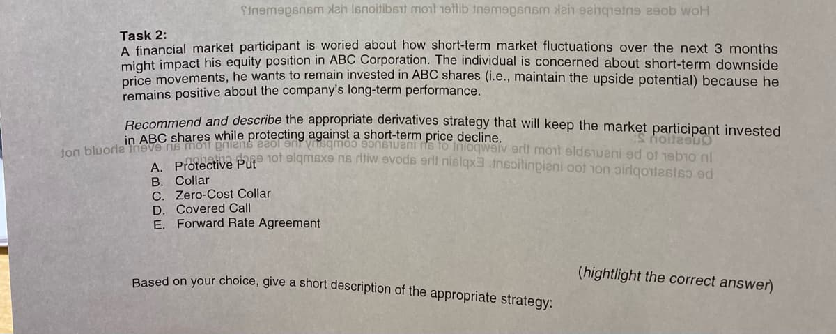 Stempsnsm Xan Isnoitibst mont 19tti tempat
b woH
Task 2:
A financial market participant is woried about how short-term market fluctuations over the next 3 months
might impact his equity position in ABC Corporation. The individual is concerned about short-term downside
price movements, he wants to remain invested in ABC shares (i.e., maintain the upside potential) because he
remains positive about the company's long-term performance.
Recommend and describe the appropriate derivatives strategy that will keep the market participant invested
in ABC shares while protecting against a short-term price decline.
ton bluorie meve ne mont eniens ceol and sqmos constant is to inlogwaiverit mort eldiveni ed of 1910 nl
notatia pe tot elqmsxe ns ritiw evods srit nislqx3 insoitinpieni oot on pirotesto ed
S noitesuo
A. Protective Put
B.
Collar
C. Zero-Cost Collar
D. Covered Call
E. Forward Rate Agreement
Based on your choice, give a short description of the appropriate strategy:
(hightlight the correct answer)