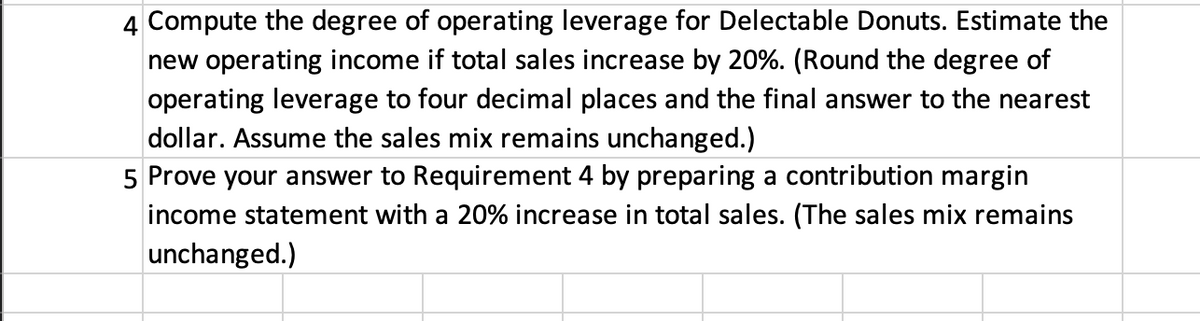 4 Compute the degree of operating leverage for Delectable Donuts. Estimate the
new operating income if total sales increase by 20%. (Round the degree of
operating leverage to four decimal places and the final answer to the nearest
dollar. Assume the sales mix remains unchanged.)
5 Prove your answer to Requirement 4 by preparing a contribution margin
income statement with a 20% increase in total sales. (The sales mix remains
unchanged.)
