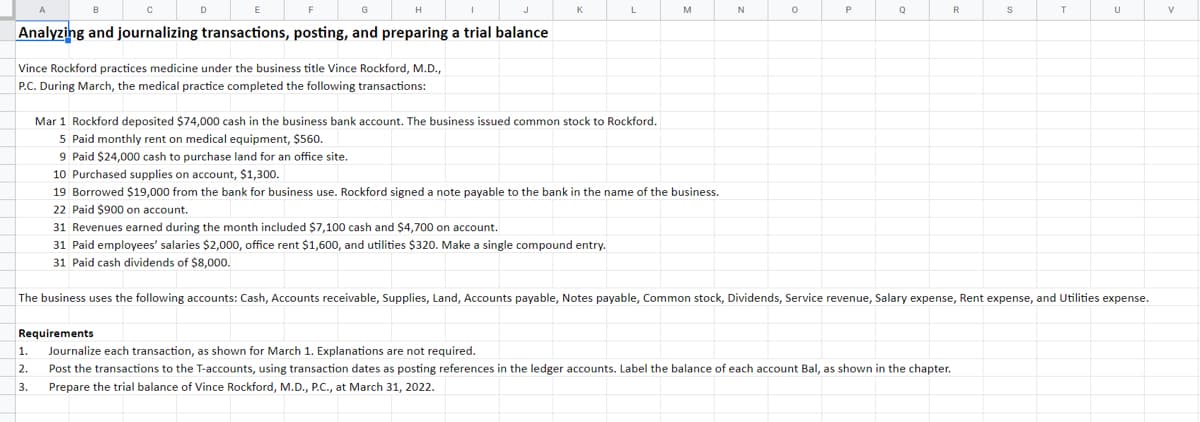 Analyzing and journalizing transactions, posting, and preparing a trial balance
Vince Rockford practices medicine under the business title Vince Rockford, M.D.,
P.C. During March, the medical practice completed the following transactions:
L
Mar 1 Rockford deposited $74,000 cash in the business bank account. The business issued common stock to Rockford.
5 Paid monthly rent on medical equipment, $560.
1.
2.
3.
31 Revenues earned during the month included $7,100 cash and $4,700 on account.
31 Paid employees' salaries $2,000, office rent $1,600, and utilities $320. Make a single compound entry.
31 Paid cash dividends of $8,000.
M
9 Paid $24,000 cash to purchase land for an office site.
10 Purchased supplies on account, $1,300.
19 Borrowed $19,000 from the bank for business use. Rockford signed a note payable to the bank in the name of the business.
22 Paid $900 on account.
N
0
Q
R
Requirements
Journalize each transaction, as shown for March 1. Explanations are not required.
Post the transactions to the T-accounts, using transaction dates as posting references in the ledger accounts. Label the balance of each account Bal, as shown in the chapter.
Prepare the trial balance of Vince Rockford, M.D., P.C., at March 31, 2022.
S
T
The business uses the following accounts: Cash, Accounts receivable, Supplies, Land, Accounts payable, Notes payable, Common stock, Dividends, Service revenue, Salary expense, Rent expense, and Utilities expense.
U