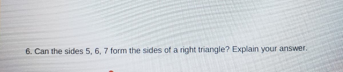 6. Can the sides 5, 6, 7 form the sides of a right triangle? Explain your answer.
