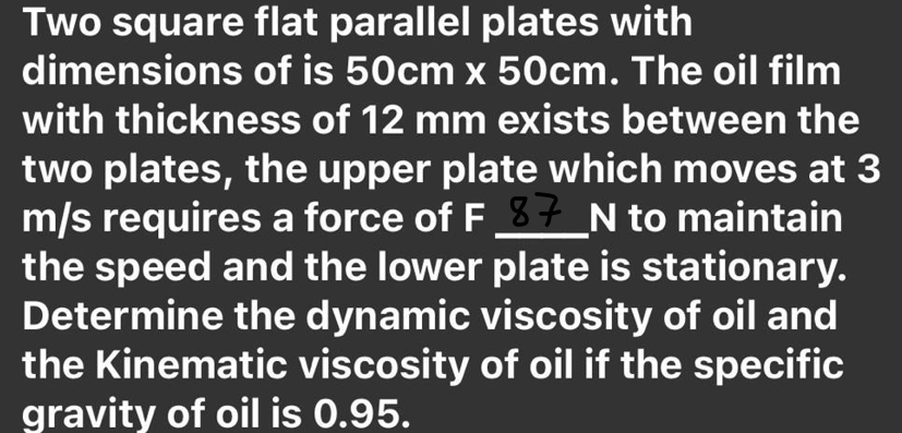 Two square flat parallel plates with
dimensions of is 50cm x 50cm. The oil film
with thickness of 12 mm exists between the
two plates, the upper plate which moves at 3
m/s requires a force of F 3t N to maintain
the speed and the lower plate is stationary.
Determine the dynamic viscosity of oil and
the Kinematic viscosity of oil if the specific
gravity of oil is 0.95.
