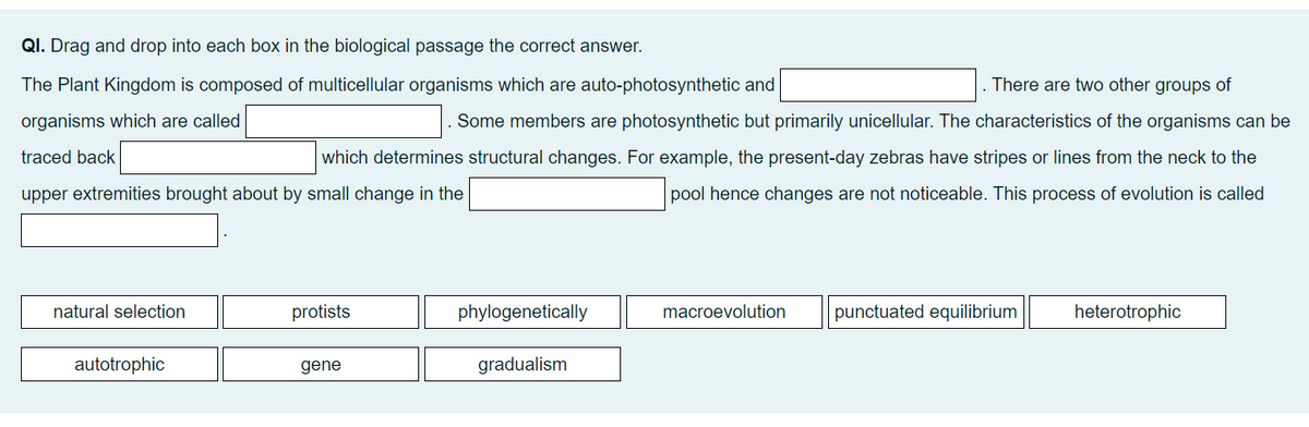 QI. Drag and drop into each box in the biological passage the correct answer.
The Plant Kingdom is composed of multicellular organisms which are auto-photosynthetic and
There are two other groups of
organisms which are called
traced back
Some members are photosynthetic but primarily unicellular. The characteristics of the organisms can be
which determines structural changes. For example, the present-day zebras have stripes or lines from the neck to the
upper extremities brought about by small change in the
pool hence changes are not noticeable. This process of evolution is called
natural selection
autotrophic
protists
gene
phylogenetically
gradualism
macroevolution
punctuated equilibrium
heterotrophic