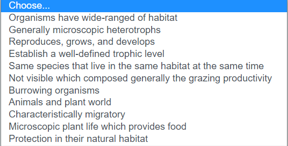 Choose...
Organisms have wide-ranged of habitat
Generally microscopic heterotrophs
Reproduces, grows, and develops
Establish a well-defined trophic level
Same species that live in the same habitat at the same time
Not visible which composed generally the grazing productivity
Burrowing organisms
Animals and plant world
Characteristically migratory
Microscopic plant life which provides food
Protection in their natural habitat