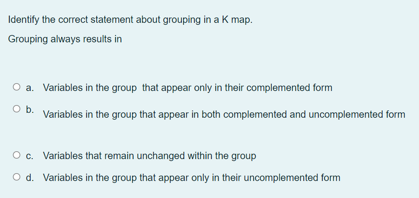 Identify the correct statement about grouping in a K map.
Grouping always results in
O a. Variables in the group that appear only in their complemented form
b.
Variables in the group that appear in both complemented and uncomplemented form
Ос.
O c. Variables that remain unchanged within the group
O d. Variables in the group that appear only in their uncomplemented form
