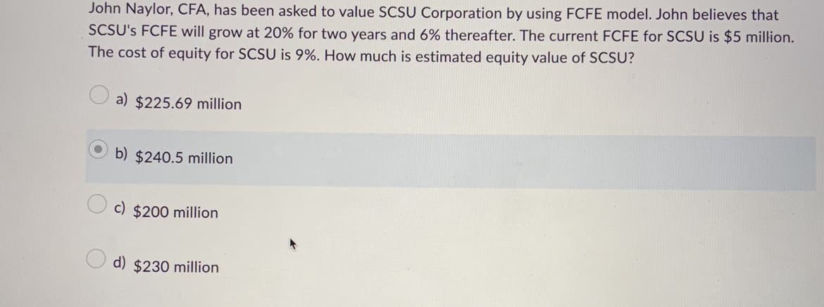 John Naylor, CFA, has been asked to value SCSU Corporation by using FCFE model. John believes that
SCSU's FCFE will grow at 20% for two years and 6% thereafter. The current FCFE for SCSU is $5 million.
The cost of equity for SCSU is 9%. How much is estimated equity value of SCSU?
a) $225.69 million
b) $240.5 million
c) $200 million
d) $230 million