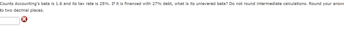 Counts Accounting's beta is 1.6 and its tax rate is 25%. If it is financed with 27% debt, what is its unlevered beta? Do not round intermediate calculations. Round your answe
to two decimal places.