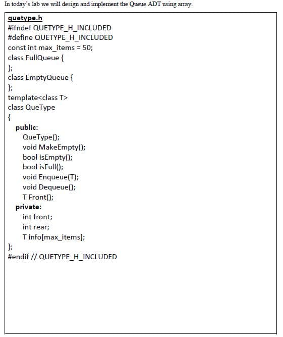 In today's lab we will design and implement the Queue ADT using array.
quetype.h
#ifndef QUETYPE_H_INCLUDED
#define QUETYPE_H_INCLUDED
const int max_items = 50;
class FullQueue {
};
class EmptyQueue {
};
template<class T>
class QueType
{
public:
QueType();
void MakeEmpty();
bool isEmpty();
bool isFull();
void Enqueue(T);
void Dequeue();
T Front();
private:
int front;
int rear;
Tinfo(max_items];
};
#endif // QUETYPE_H_INCLUDED
