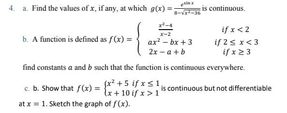 esin x
4. a. Find the values of x, if any, at which g(x) =
is continuous.
8-Vx2-36
x2-4
if x < 2
x-2
b. A function is defined as f(x) =
if 2 < x< 3
if x 2 3
ax? – bx + 3
2х - а + b
find constants a and b such that the function is continuous everywhere.
c. b. Show that f(x) =
fx² + 5 if x < 1
lx + 10 if x > 1
is continuous but not differentiable
at x = 1. Sketch the graph of f(x).
