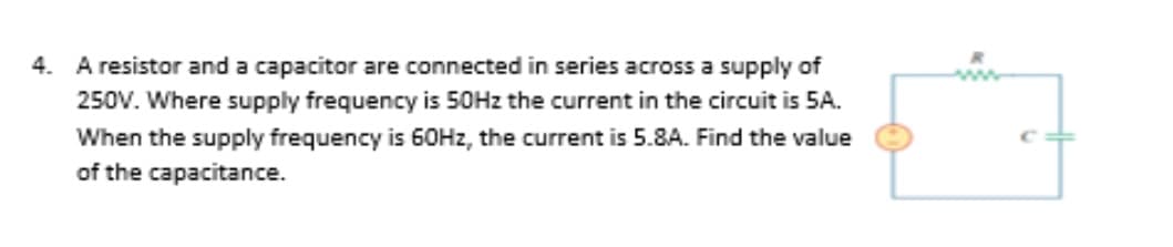 4. A resistor and a capacitor are connected in series across a supply of
250V. Where supply frequency is 50HZ the current in the circuit is 5A.
When the supply frequency is 60HZ, the current is 5.8A. Find the value
of the capacitance.
