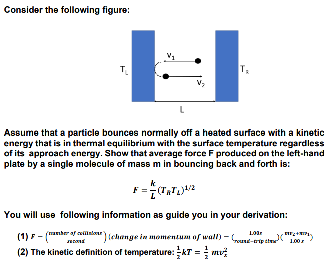 Consider the following figure:
V1
TL
TR
V2
Assume that a particle bounces normally off a heated surface with a kinetic
energy that is in thermal equilibrium with the surface temperature regardless
of its approach energy. Show that average force F produced on the left-hand
plate by a single molecule of mass m in bouncing back and forth is:
k
F = (TRTL)"/2
You will use following information as guide you in your derivation:
(number of collisions
1.00s
mvz+mv1
(1) F =
|(change in momentum of wall)
second
round-trip time
1.00 s
(2) The kinetic definition of temperature: kT = ; mvž
2
2
