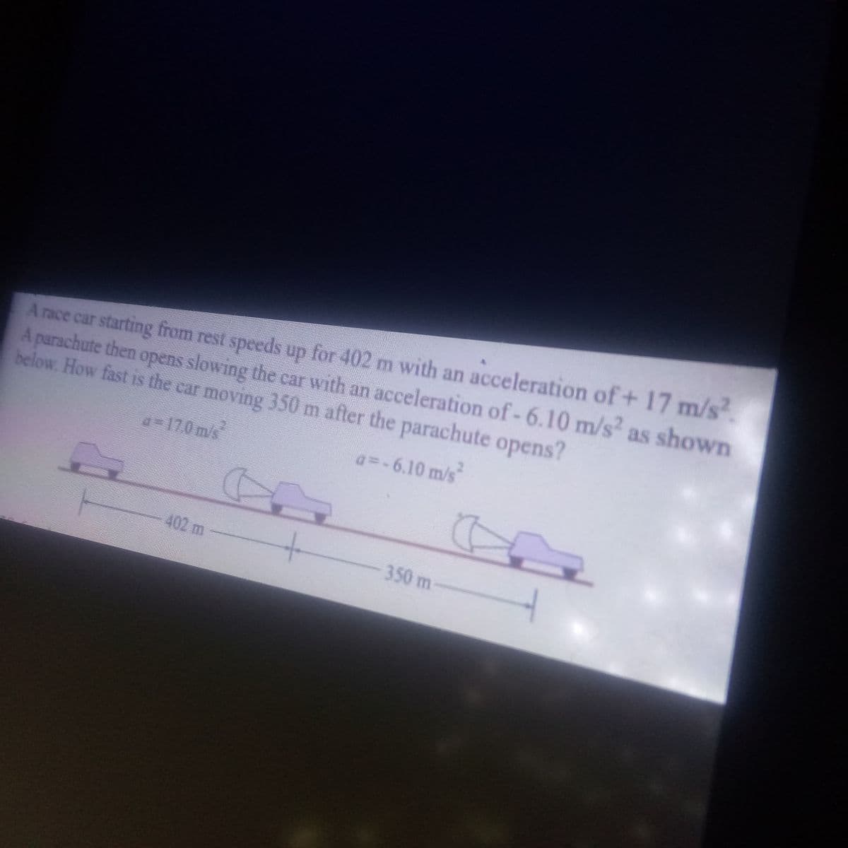 A race car starting from rest speeds up for 402 m with an acceleration of+ 17 m/s².
A parachute then opens slowing the car with an acceleration of - 6.10 m/s² as shown
below. How fast is the car moving 350 m after the parachute opens?
a − 17.0 m/s²
a=-6.10 m/s²
402 m
350 m