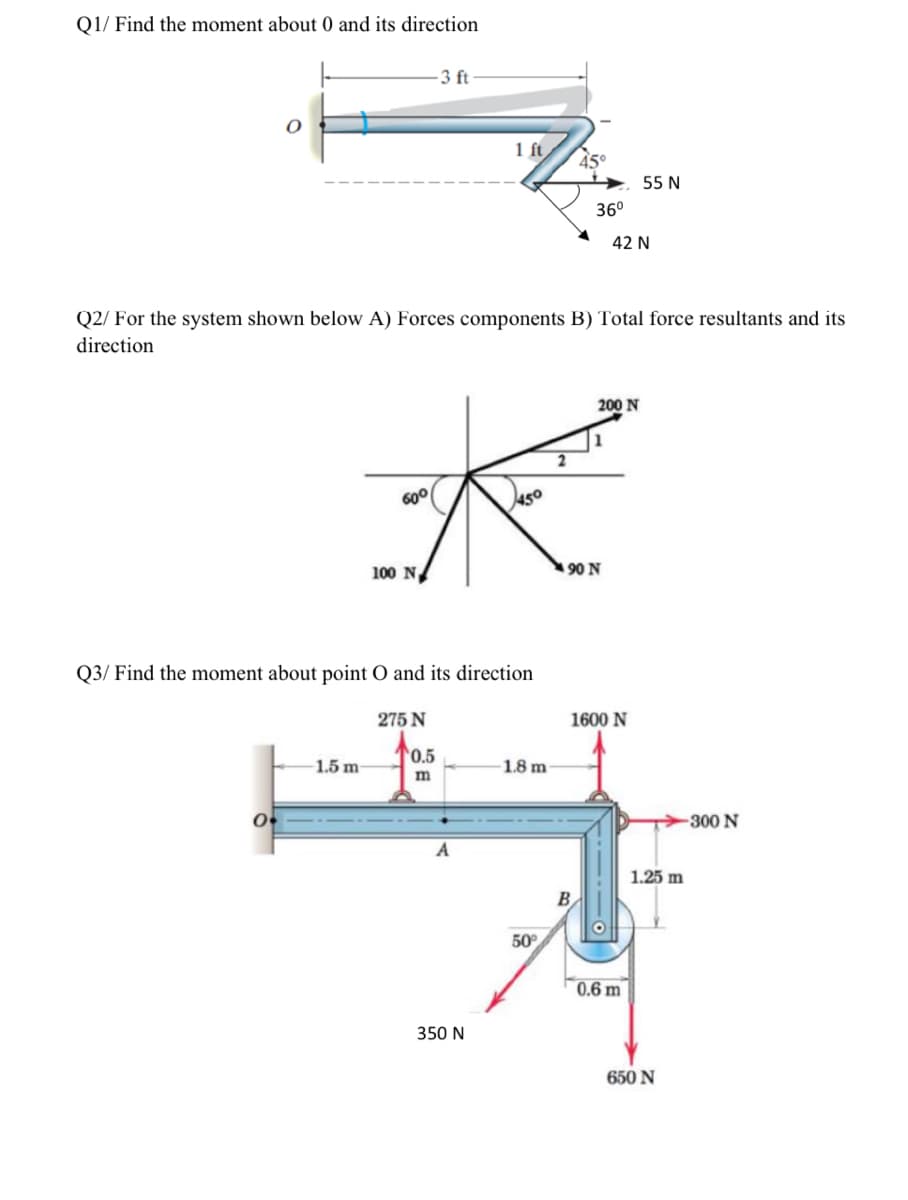 Q1/ Find the moment about 0 and its direction
3 ft
1 ft
45°
55 N
36°
42 N
Q2/ For the system shown below A) Forces components B) Total force resultants and its
direction
200 N
2
60°
100 N/
90 N
Q3/ Find the moment about point O and its direction
275 N
1600 N
0.5
1.5 m
1.8 m
-300 N
A
1.25 m
50°
0.6 m
350 N
650 N
