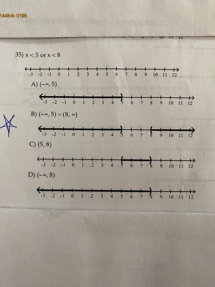 1448-9-0198
12
35) x <5 or x< 8
+
+
+
1
2
3
+
+++
-3 -2 -1
5 6 7
8.
9.
10 11 12
A) (-∞, 5)
+
-3 -2
-1
1
3
4
6.
8.
9
10 11 12
B) (-o, 5) u (8, )
-3 -2 -1
1
3
4
9
10 11 12
C) (5, 8)
+
10 11 12
-3 -2 -1
1
3
4
5
6.
7.
8.
9
D) (-0, 8)
+
8.
9.
10 11 12
-3 -2 -1
1
3
4
6.
