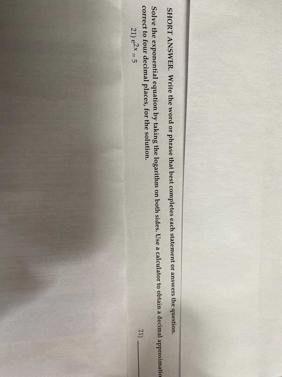 SHORT ANSWER. Write the word or phrase that best completes each statement or answers the question.
Solve the exponential equation by taking the logarithm on both sides. Use a calculator to obtain a decimal approximatio
correct to four decimal places, for the solution.
21) e2X = 5
21)
