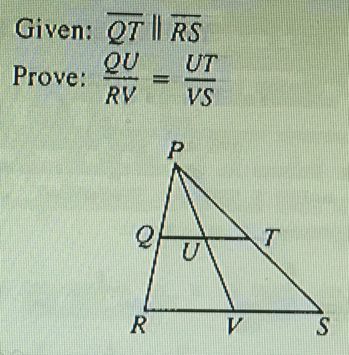 ### Geometry Proof: Proportional Segments in Triangles

#### Given:
\[
\overline{QT} \parallel \overline{RS}
\]

#### Prove:
\[
\frac{QU}{RV} = \frac{UT}{VS}
\]

#### Diagram Description:

- The diagram includes a triangle \(PRS\) with point \(P\) at the top, and points \(R\) and \(S\) at the bottom, forming the base.
- Line segment \(\overline{QT}\) is drawn parallel to line segment \(\overline{RS}\).
- Points \(Q\) and \(T\) lie on the sides \(\overline{PR}\) and \(\overline{PS}\) respectively.
- Points \(U\) and \(V\) are intersection points such that \(\overline{PV}\) is a segment within triangle \(PRS\).

#### Explanation:
Given that \(\overline{QT}\) is parallel to \(\overline{RS}\), by the Basic Proportionality Theorem (Thales' theorem), it is to be proven that the segments created on the sides of the triangle \(PRS\) are proportional:

\[
\frac{QU}{RV} = \frac{UT}{VS}
\]

This setup implies that if two lines are parallel and intersect two sides of a triangle, then they divide those sides proportionally.

This proof typically involves utilizing properties of similar triangles created by the parallel lines within the larger triangle \(PRS\).