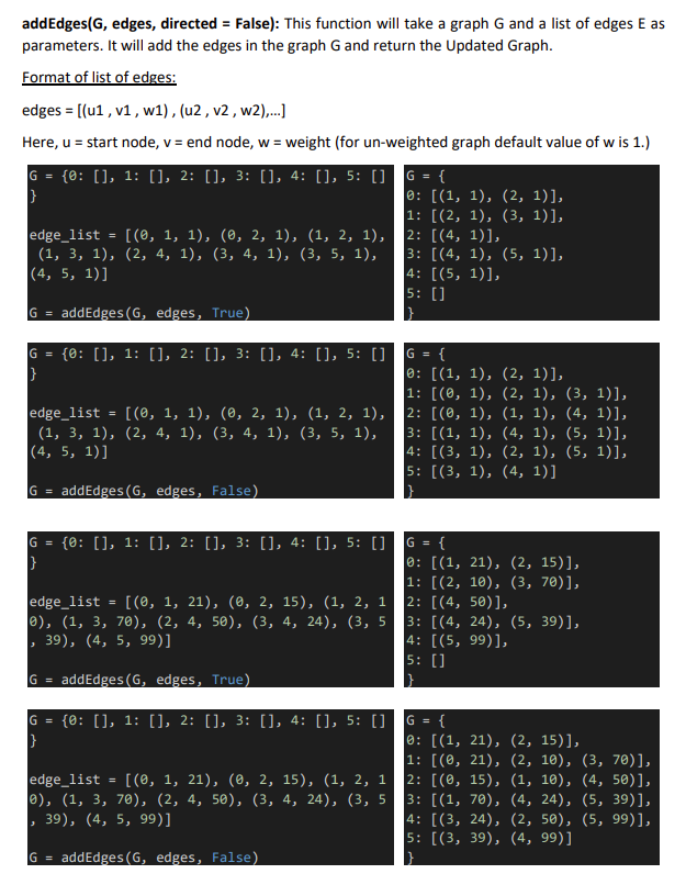 addEdges(G, edges, directed = False): This function will take a graph G and a list of edges E as
parameters. It will add the edges in the graph G and return the Updated Graph.
Format of list of edges:
edges = [(u1 , v1, w1) , (u2 , v2 , w2),.
Here, u = start node, v = end node, w = weight (for un-weighted graph default value of w is 1.)
%3D
G =
{0: [], 1: [], 2: [], 3: [], 4: [], 5: [] G = {
0: [(1, 1), (2, 1)],
1: [(2, 1), (3, 1)],
2: [(4, 1)],
3: [(4, 1), (5, 1)],
4: [(5, 1)],
5: []
edge_list = [(0, 1, 1), (0, 2, 1), (1, 2, 1),
(1, 3, 1), (2, 4, 1), (3, 4, 1), (3, 5, 1),
(4, 5, 1)]
addEdges (G, edges, True)
G =
G = {0: [], 1: [], 2: [], 3: [], 4: [], 5: []
G = {
0: [(1, 1), (2, 1)],
1: [(0, 1), (2, 1), (3, 1)],
2: [(0, 1), (1, 1), (4, 1)],
3: [(1, 1), (4, 1), (5, 1)],
4: [(3, 1), (2, 1), (5, 1)],
5: [(3, 1), (4, 1)]
edge_list
[ (0, 1, 1), (ө, 2, 1), (1, 2, 1),
(1, 3, 1), (2, 4, 1), (3, 4, 1), (3, 5, 1),
|(4, 5, 1)]
addEdges (G, edges, False)
IG =
G = {0: [], 1: [], 2: [], 3: [], 4: [], 5: []G = {
0: [(1, 21), (2, 15)],
1: [(2, 10), (3, 70)],
2: [(4, 50)],
3: [(4, 24), (5, 39)],
4: [(5, 99)],
5: []
[(0, 1, 21), (0, 2, 15), (1, 2, 1
edge_list
e), (1, 3, 70), (2, 4, 50), (3, 4, 24), (3, 5
, 39), (4, 5, 99)]
addEdges (G, edges, True)
G =
{0: [], 1: [], 2: [], 3: [], 4: [], 5: [] G = {
G =
0: [(1, 21), (2, 15)],
1: [(0, 21), (2, 10), (3, 70)],
2: [(0, 15), (1, 10), (4, 50)],
3: [(1, 70), (4, 24), (5, 39)],
4: [(3, 24), (2, 50), (5, 99)],
5: [(3, 39), (4, 99)]
edge_list =
e), (1, 3, 70), (2, 4, 50), (3, 4, 24), (3, 5
[ (0, 1, 21), (ө, 2, 15), (1, 2, 1
39), (4, 5, 99)]
addEdges (G, edges, False)
G =
