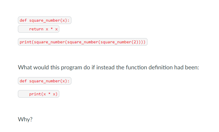 def square_number(x):
return x * x
print(square_number(square_number(square_number(2))))
What would this program do if instead the function definition had been:
def square_number(x):
print(x * x)
Why?
