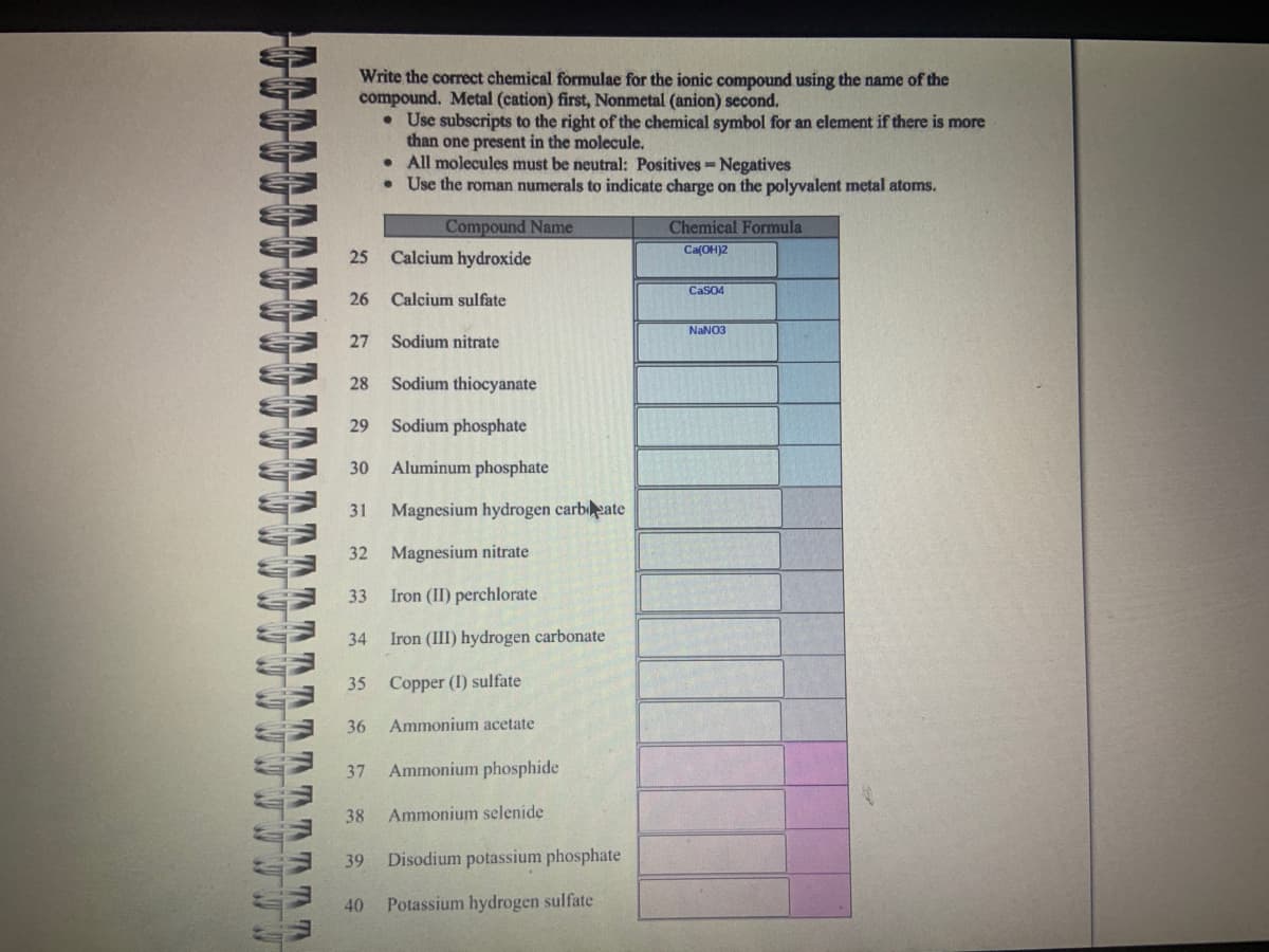 w w w w w w
SSSSS
37 37 37 37 37 37
WWW NUTTUU
TTTTTTTT
*******
Write the correct chemical formulae for the ionic compound using the name of the
compound. Metal (cation) first, Nonmetal (anion) second.
• Use subscripts to the right of the chemical symbol for an element if there is more
than one present in the molecule.
.
All molecules must be neutral: Positives - Negatives
Use the roman numerals to indicate charge on the polyvalent metal atoms.
25
26
27
29
Sodium nitrate
28 Sodium thiocyanate
Sodium phosphate
30 Aluminum phosphate
31 Magnesium hydrogen carbate
32 Magnesium nitrate
33 Iron (II) perchlorate
34
35
36
37
38
39
Compound Name
40
Calcium hydroxide
Calcium sulfate
Iron (III) hydrogen carbonate
Copper (I) sulfate
Ammonium acetate
Ammonium phosphide
Ammonium selenide
Disodium potassium phosphate
Potassium hydrogen sulfate
Chemical Formula
Ca(OH)2
CaSO4
NaNO3