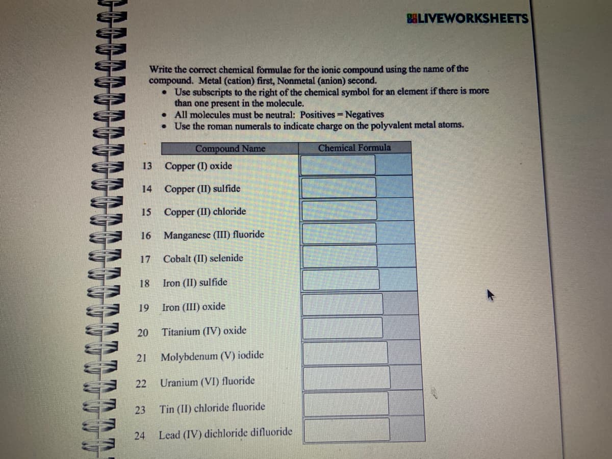 13
14
15
16
Write the correct chemical formulae for the ionic compound using the name of the
compound. Metal (cation) first, Nonmetal (anion) second.
Copper (I) oxide
Copper (II) sulfide
Copper (II) chloride
Manganese (III) fluoride
Cobalt (II) selenide
Iron (II) sulfide
Iron (III) oxide
Titanium (IV) oxide
Molybdenum (V) iodide
22 Uranium (VI) fluoride
Tin (II) chloride fluoride
24 Lead (IV) dichloride difluoride
17
18
19
20
21
23
• Use subscripts to the right of the chemical symbol for an element if there is more
than one present in the molecule.
All molecules must be neutral: Positives - Negatives
Use the roman numerals to indicate charge on the polyvalent metal atoms.
Chemical Formula
.
•
BELIVEWORKSHEETS
Compound Name