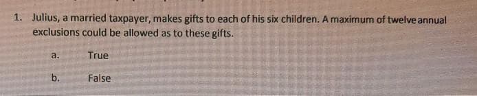 1. Julius, a married taxpayer, makes gifts to each of his six children. A maximum of twelve annual
exclusions could be allowed as to these gifts.
a.
b.
True
False