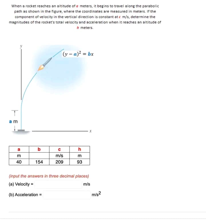 When a rocket reaches an altitude of a meters, it begins to travel along the parabolic
path as shown in the figure, where the coordinates are measured in meters. If the
component of velocity in the vertical direction is constant at c m/s, determine the
magnitudes of the rocket's total velocity and acceleration when it reaches an altitude of
h meters.
y – a)² = bx
am
a
b
h
m/s
m
40
154
209
93
(input the answers in three decimal places)
(a) Velocity =
m/s
(b) Acceleration =
m/s2
