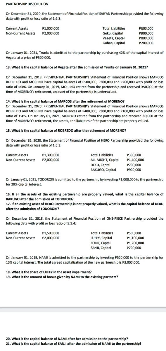 PARTNERSHIP DISSOLUTION
On December 31, 2020, the Statement of Financial Position of SAIYAN Partnership provided the following
data with profit or loss ratio of 1:6:3:
Current Assets
P1,000,000
Total Liabilities
P600,000
Non-Current Assets P2,000,000
Goku, Capital
P900,000
Vegeta, Captal
Gohan, Capital
P800,000
P700,000
On January 01, 2021, Trunks is admitted to the partnership by purchasing 40% of the capital interest of
Vegeta at a price of P500,000.
13. What is the capital balance of Vegeta after the admission of Trunks on January 01, 2021?
On December 31, 2018, PRESIDENTIAL PARTNERSHIP's Statement of Financial Position shows MARCOS
ROBREDO and MORENO have capital balances of P500,000, P300,000 and P200,000 with profit or loss
ratio of 1:3:6. On January 01, 2019, MORENO retired from the partnership and received 350,000 at the
time of MORENO's retirement, an asset of the partnership is undervalued.
14. What is the capital balance of MARCOS after the retirement of MORENO?
On December 31, 2020, PRESIDENTIAL PARTNERSHIP's Statement of Financial Position shows MARCOS
ROBREDO and MORENO have capital balances of P400,000, P300,000 and P100,000 with profit or loss
ratio of 1:4:5. On January 01, 2021, MORENO retired from the partnership and received 80,000 at the
time of MORENO's retirement, the assets, and liabilities of the partnership are properly valued.
15. What is the capital balance of ROBREDO after the retirement of MORENO?
On December 31, 2020, the Statement of Financial Position of HERO Partnership provided the following
data with profit or loss ratio of 1:6:3:
Current Assets
P1,300,000
Total Liabilities
P300,000
Non-Current Assets P2,000,000
ALL MIGHT, Capital
P1,400,000
DEKU, Captal
BAKUGO, Capital
P700,000
P900,000
On January 01, 2021, TODOROKI is admitted to the partnership by investing P1,000,000 to the partnership
for 20% capital interest.
16. If all the assets of the existing partnership are properly valued, what is the capital balance of
BAKUGO after the admission of TODOROKI?
17. If an existing asset of HERO Partnership is not properly valued, what is the capital balance of DEKU
after the admission of TODOROKI?
On December 31, 2018, the Statement of Financial Position of ONE-PIECE Partnership provided the
following data with profit or loss ratio of 5:1:4:
Current Assets
P1,500,000
Total Liabilities
P500,000
LUFFY, Capital
ZORO, Captal
SANJI, Capital
Non-Current Assets
P2,000,000
P1,100,000
P1,200,000
P700,000
On January 01, 2019, NAMI is admitted to the partnership by investing P500,000 to the partnership for
10% capital interest. The total agreed capitalization of the new partnership is P3,000,000.
18. What is the share of LUFFY in the asset impairment?
19. What is the amount of bonus given by NAMI to the existing partners?
20. What is the capital balance of NAMI after her admission to the partnership?
21. What is the capital balance of SANJI after the admission of NAMI to the partnership?
