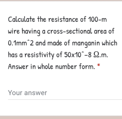 Calculate the resistance of 100-m
wire having a cross-sectional area of
0.1mm^2 and made of manganin which
has a resistivity of 50x10^-8 Q.m.
Answer in whole number form. *
Your answer
