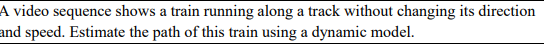 A video sequence shows a train running along a track without changing its direction
and speed. Estimate the path of this train using a dynamic model.
