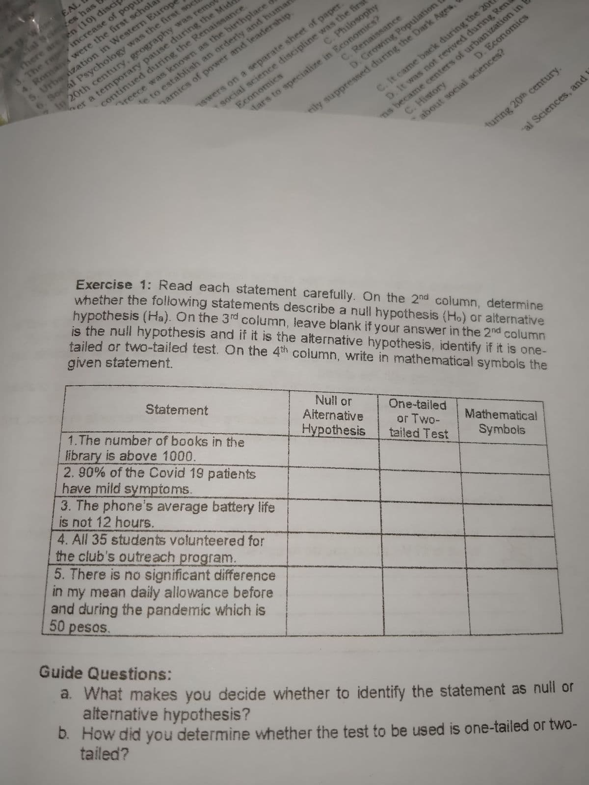 al Scieces has
There are sen (10) disci
3. The rap increase of popu
4. Roman were the first schola
5. Urbaization in Western Europe
6. Social Psychology was the first soci
In 20th century, geography was remor
t w EAL
reece was known as the birthplace
te to establish an orderly and humnar
hamics of power and leadership.
1Swers on a separate sheet of paper.
Economics
social science discipline was the first
C. Renaissance
er a temporary pause during the Mide
continued during the Renaissance.
C. Philosophy
ns became centers of urbanization in
C. History
C. It came back during the 20t
D. Economics
D. Growing Population
lars to specialize in Economics?
rily suppressed during the Dark Ages,
D. It was not revived during Ren
turing 20th century.
al Sciences, and
about social sciences?
Exercise 1: Read each statement carefully. On the 2nd column, determine
whether the following statements describe a null hypothesis (Ho) or alternative
hypothesis (Ha). On the 3rd column, leave blank if your answer in the 2nd column
is the null hypothesis and if it is the alternative hypothesis, identify if it is one-
tailed or two-tailed test. On the 4th column, write in mathematical symbols the
given statement.
Statement
1.The number of books in the
library is above 1000.
2.90% of the Covid 19 patients
have mild symptoms.
3. The phone's average battery life
is not 12 hours.
4. All 35 students volunteered for
the club's outreach program.
5. There is no significant difference
in my mean daily allowance before
and during the pandemic which is
Null or
Alternative
Hypothesis
One-tailed
or Two-
tailed Test
Mathematical
Symbols
50pesos.
Guide Questions:
a. What makes you decide whether to identify the statement as null or
alternative hypothesis?
b. How did you determine whether the test to be used is one-tailed or two-
tailed?
