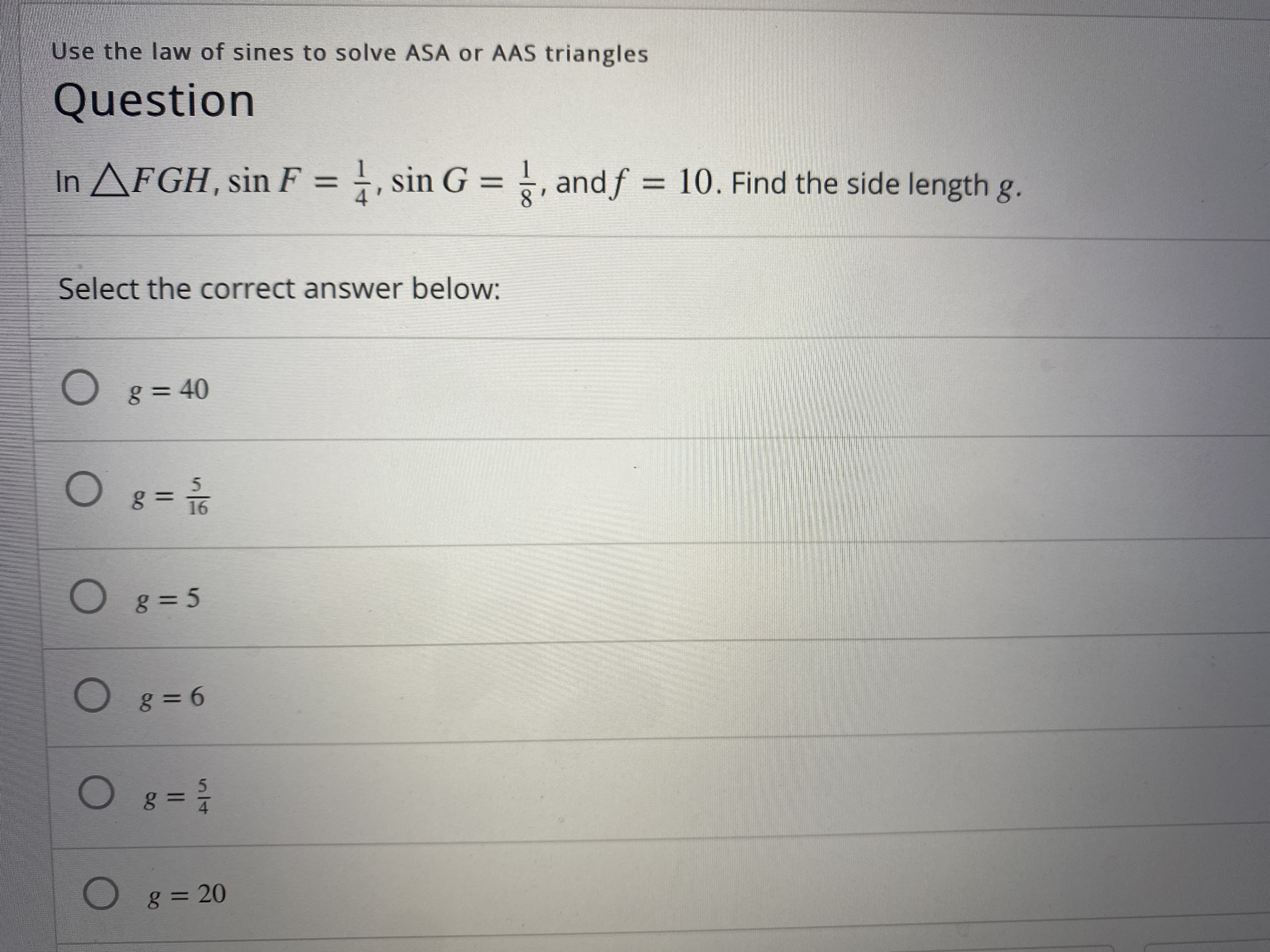 Use the law of sines to solve ASA or AAS triangles
Question
In AFGH, sin F = , sin
, sin G = , andf = 10. Find the side length g.
%3D
