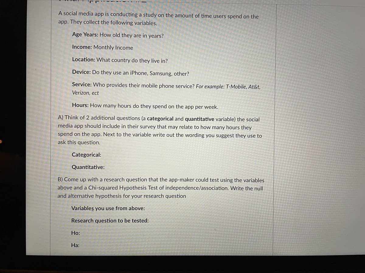 A social media app is conducting a study on the amount of time users spend on the
app. They collect the following variables.
Age Years: How old they are in years?
Income: Monthly Income
Location: What country do they live in?
Device: Do they use an iPhone, Samsung, other?
Service: Who provides their mobile phone service? For example: T-Mobile, At&t,
Verizon, ect
Hours: How many hours do they spend on the app per week.
A) Think of 2 additional questions (a categorical and quantitative variable) the social
media app should include in their survey that may relate to how many hours they
spend on the app. Next to the variable write out the wording you suggest they use to
ask this question.
Categorical:
Quantitative:
B) Come up with a research question that the app-maker could test using the variables
above and a Chi-squared Hypothesis Test of independence/association. Write the null
and alternative hypothesis for your research question
Variables you use from above:
Research question to be tested:
Но:
На:
