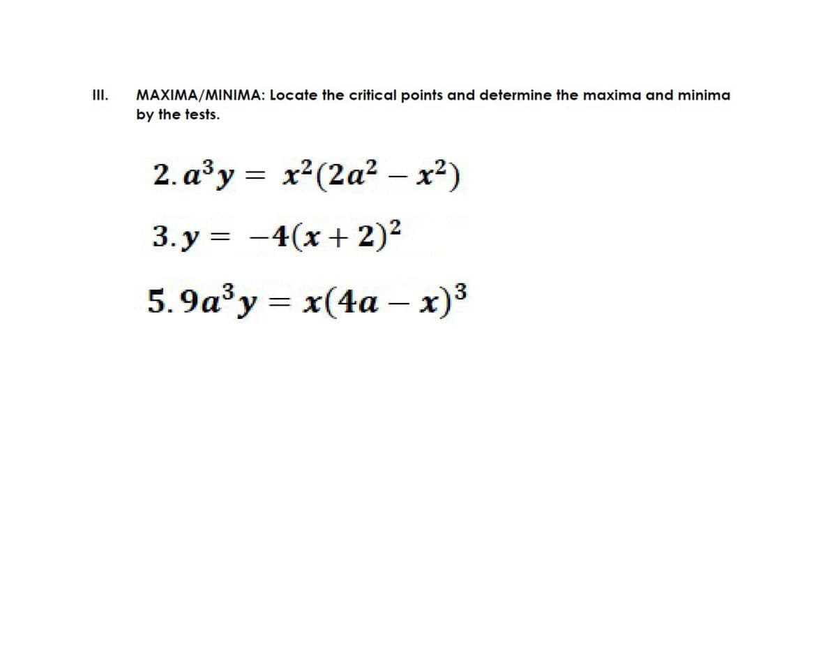 II.
MAXIMA/MINIMA: Locate the critical points and determine the maxima and minima
by the tests.
2. a³y = x²(2a² – x²)
3. y = -4(x+ 2)2
5.9a³y = x(4a – x)³
