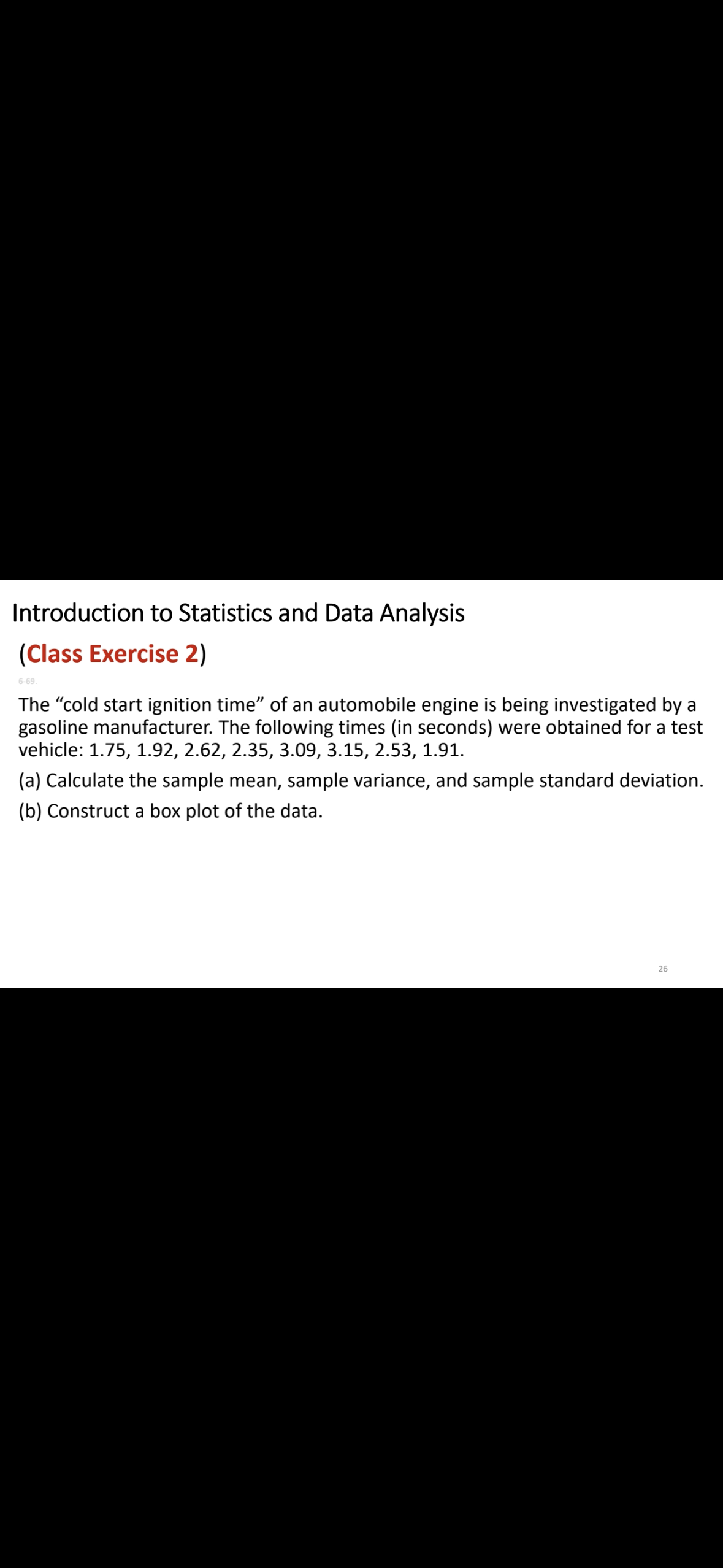 Introduction to Statistics and Data Analysis
(Class Exercise 2)
6-69.
The "cold start ignition time” of an automobile engine is being investigated by a
gasoline manufacturer. The following times (in seconds) were obtained for a test
vehicle: 1.75, 1.92, 2.62, 2.35, 3.09, 3.15, 2.53, 1.91.
(a) Calculate the sample mean, sample variance, and sample standard deviation.
(b) Construct a box plot of the data.
26